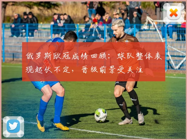 俄罗斯欧冠成绩回顾：球队整体表现起伏不定，晋级前景受关注