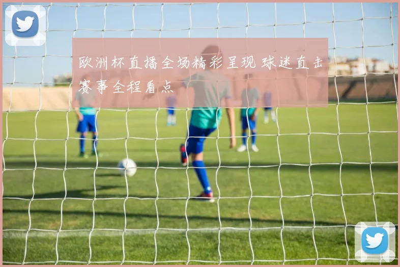 欧洲杯直播全场精彩呈现 球迷直击赛事全程看点