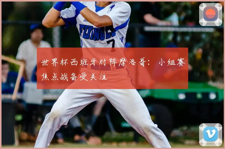 世界杯西班牙对阵摩洛哥：小组赛焦点战备受关注