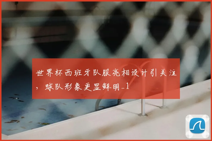 世界杯西班牙队服亮相设计引关注，球队形象更显鲜明_1