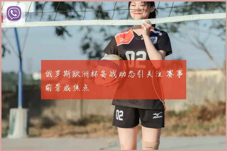 俄罗斯欧洲杯备战动态引关注 赛事前景成焦点