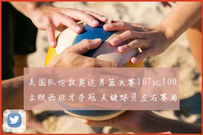 美国队伦敦奥运男篮决赛107比100击败西班牙夺冠 关键球员左右赛局