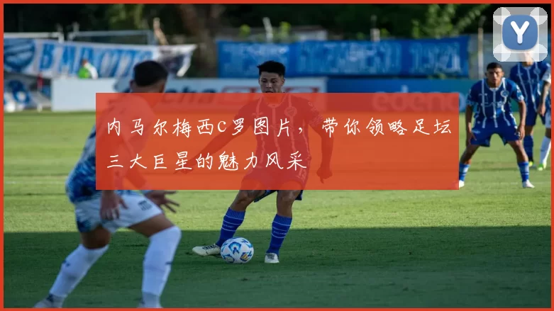 内马尔梅西c罗图片，带你领略足坛三大巨星的魅力风采