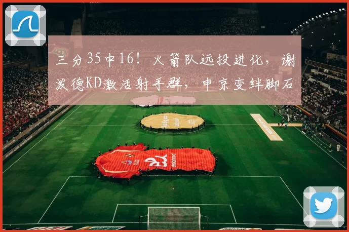 三分35中16！火箭队远投进化，谢泼德KD激活射手群，申京变绊脚石