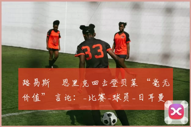 路易斯・恩里克回击登贝莱 “毫无价值” 言论：_比赛_球员_日耳曼