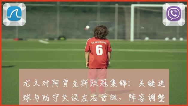 尤文对阿贾克斯欧冠集锦：关键进球与防守失误左右晋级，阵容调整成为看点