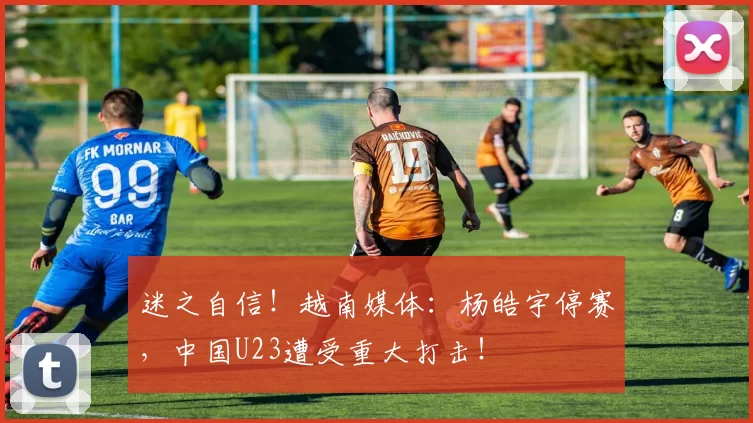 迷之自信！越南媒体：杨皓宇停赛，中国U23遭受重大打击！