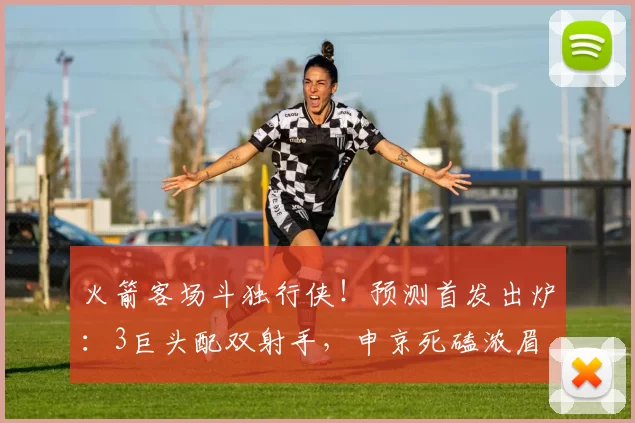 火箭客场斗独行侠！预测首发出炉：3巨头配双射手，申京死磕浓眉