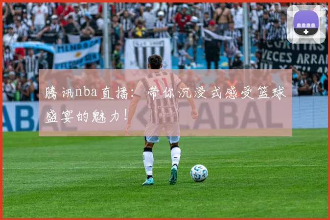 腾讯nba直播：带你沉浸式感受篮球盛宴的魅力！