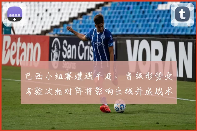 巴西小组赛遭遇平局，晋级形势受考验次轮对阵将影响出线并成战术看点