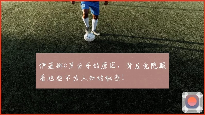 伊莲娜c罗分手的原因，背后竟隐藏着这些不为人知的秘密！