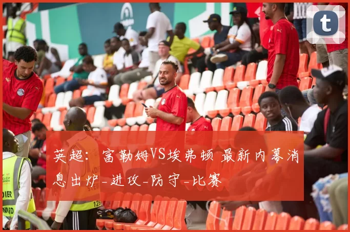 英超：富勒姆VS埃弗顿 最新内幕消息出炉_进攻_防守_比赛