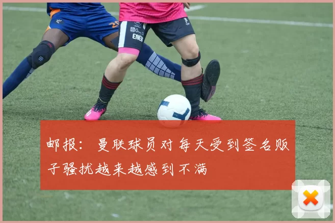 邮报：曼联球员对每天受到签名贩子骚扰越来越感到不满