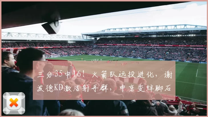 三分35中16！火箭队远投进化，谢泼德KD激活射手群，申京变绊脚石