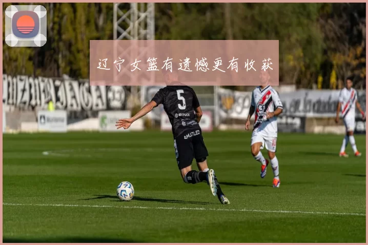 辽宁女篮有遗憾更有收获