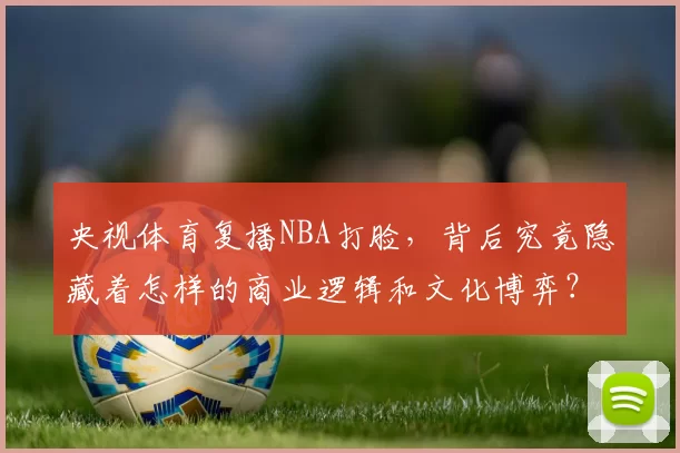 央视体育复播NBA打脸，背后究竟隐藏着怎样的商业逻辑和文化博弈？