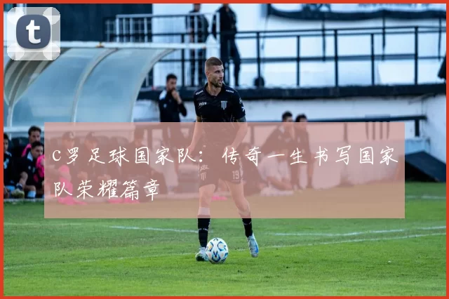 c罗足球国家队：传奇一生书写国家队荣耀篇章