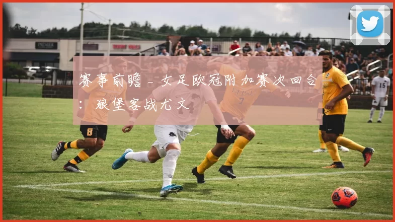 赛事前瞻 _ 女足欧冠附加赛次回合：狼堡客战尤文