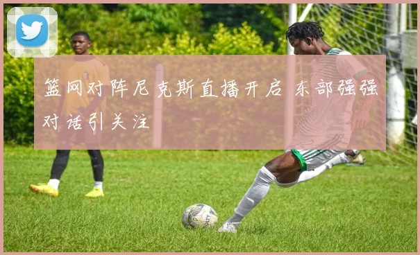 篮网对阵尼克斯直播开启 东部强强对话引关注