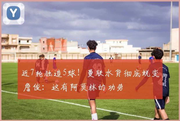 近7轮独造5球！曼联水货彻底蜕变 詹俊：这有阿莫林的功劳