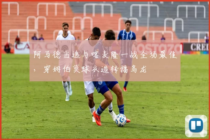 阿马德当选与喀麦隆一战全场最佳,穿姆伯莫球衣造转播乌龙