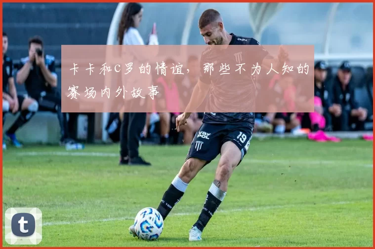 卡卡和c罗的情谊，那些不为人知的赛场内外故事