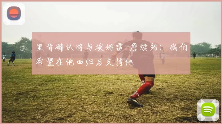 里肯确认将与埃姆雷-詹续约：我们希望在他回归后支持他