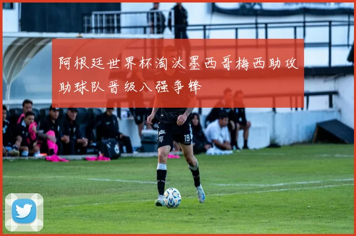 阿根廷世界杯淘汰墨西哥梅西助攻助球队晋级八强争锋