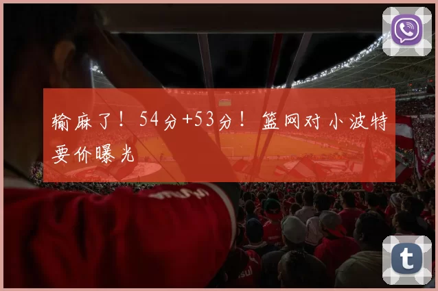 输麻了！54分+53分！篮网对小波特要价曝光