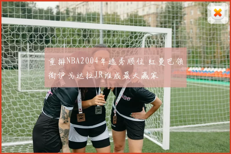 重排NBA2004年选秀顺位 红曼巴领衔伊戈达拉JR谁成最大赢家