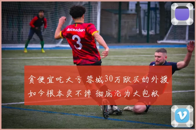 贪便宜吃大亏 蓉城30万欧买的外援如今根本卖不掉 彻底沦为大包袱