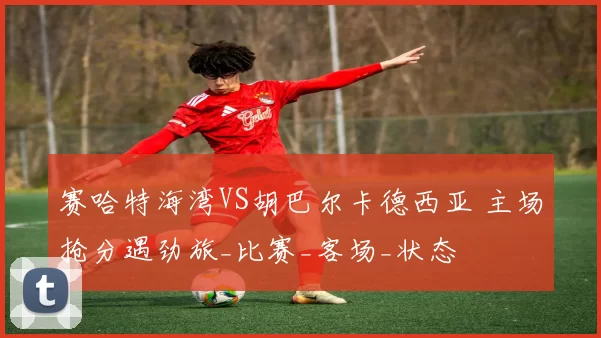 赛哈特海湾VS胡巴尔卡德西亚 主场抢分遇劲旅_比赛_客场_状态
