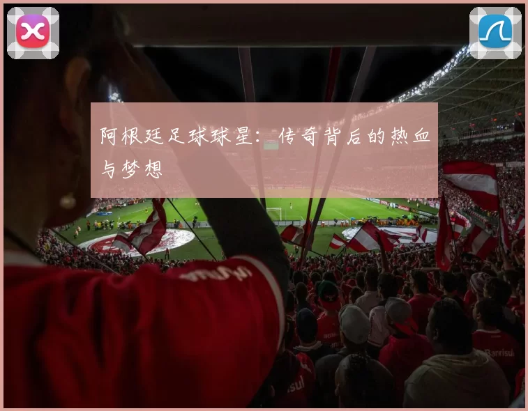 阿根廷足球球星：传奇背后的热血与梦想