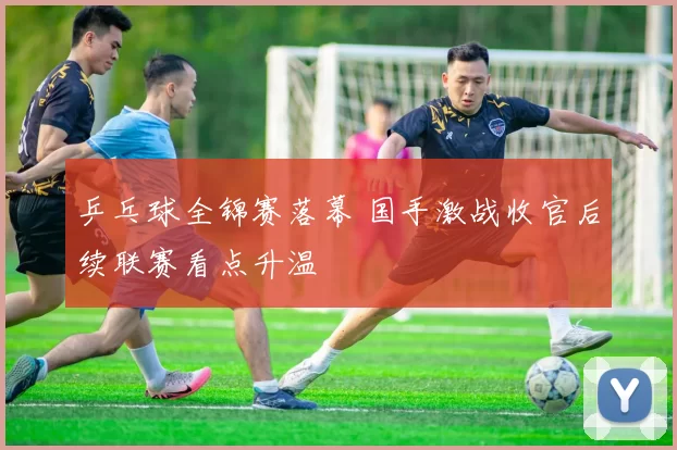 乒乓球全锦赛落幕 国手激战收官后续联赛看点升温