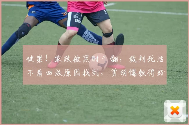 破案!家政被黑肘干翻,裁判死活不看回放原因找到,贾明儒教得好