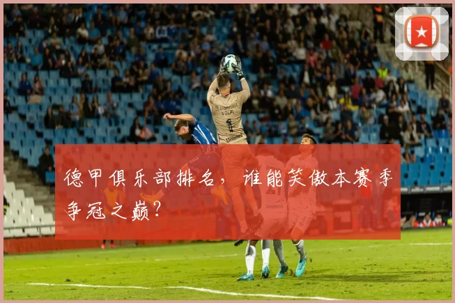 德甲俱乐部排名，谁能笑傲本赛季争冠之巅？