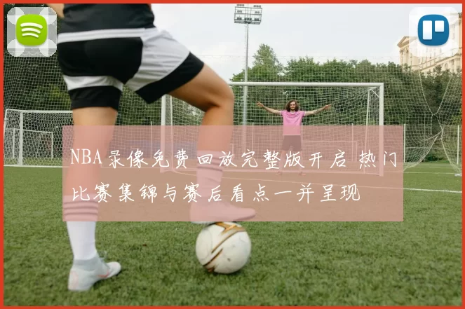 NBA录像免费回放完整版开启 热门比赛集锦与赛后看点一并呈现