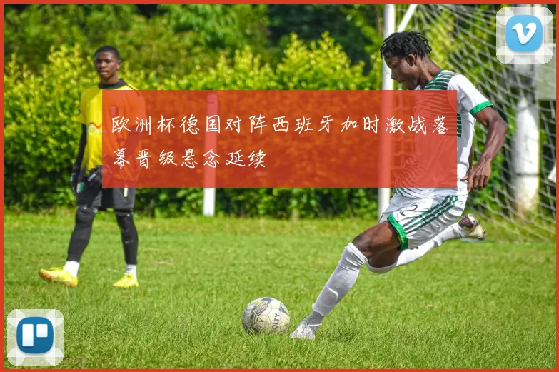 欧洲杯德国对阵西班牙加时激战落幕晋级悬念延续