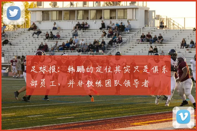 足球报：韩鹏的定位其实只是俱乐部员工，并非教练团队领导者