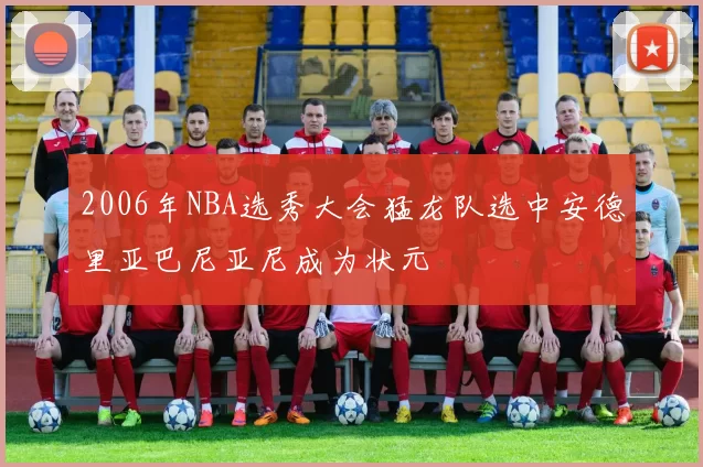 2006年NBA选秀大会猛龙队选中安德里亚巴尼亚尼成为状元