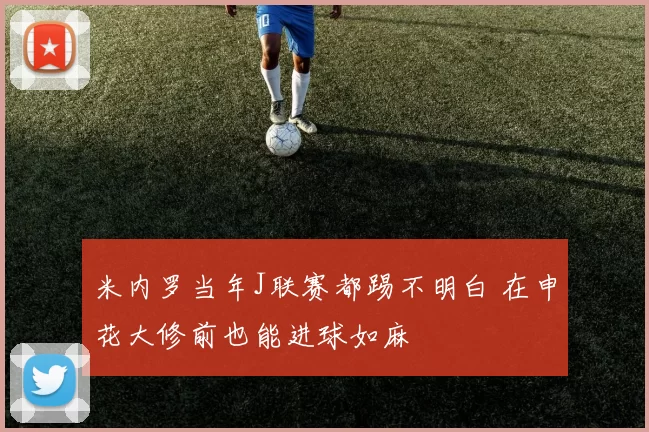 米内罗当年J联赛都踢不明白 在申花大修前也能进球如麻