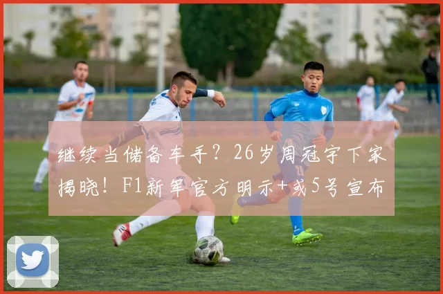 继续当储备车手？26岁周冠宇下家揭晓！F1新军官方明示+或5号宣布