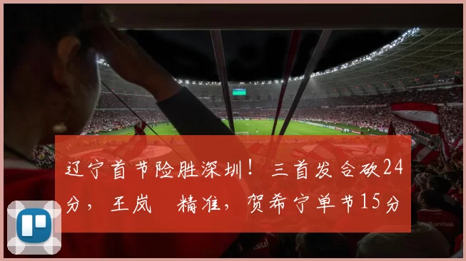 辽宁首节险胜深圳！三首发合砍24分，王岚嵚精准，贺希宁单节15分