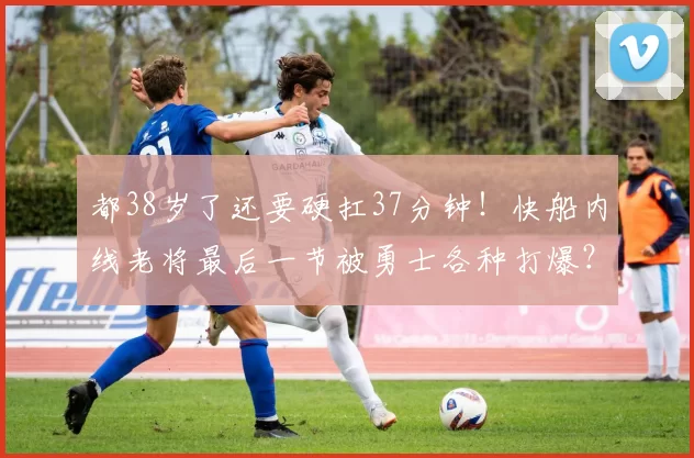 都38岁了还要硬扛37分钟！快船内线老将最后一节被勇士各种打爆？