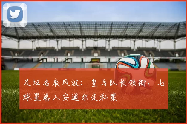 足坛名表风波：皇马队长领衔，七球星卷入安道尔走私案