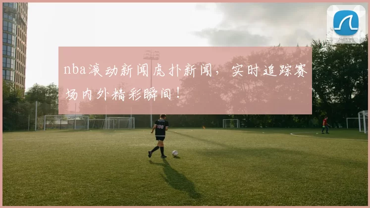 nba滚动新闻虎扑新闻，实时追踪赛场内外精彩瞬间！