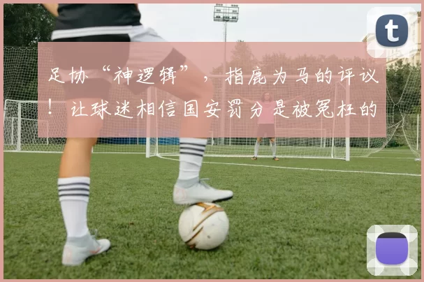 足协“神逻辑”，指鹿为马的评议！让球迷相信国安罚分是被冤枉的