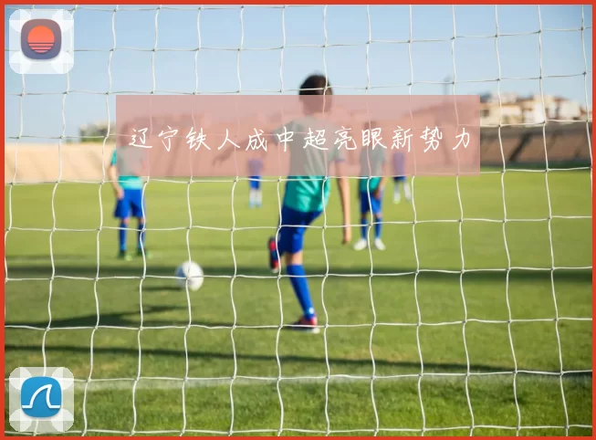 辽宁铁人成中超亮眼新势力