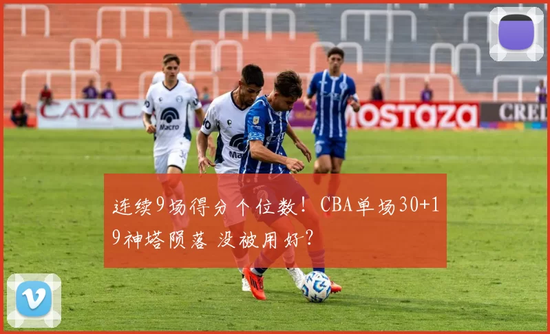 连续9场得分个位数！CBA单场30+19神塔陨落 没被用好？