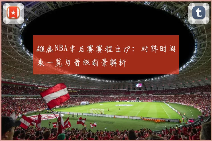 雄鹿NBA季后赛赛程出炉：对阵时间表一览与晋级前景解析